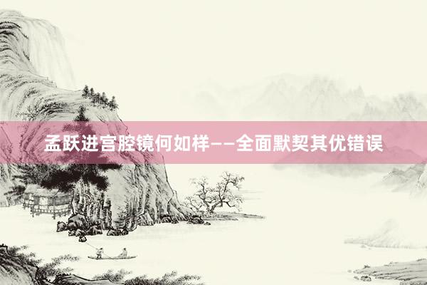 孟跃进宫腔镜何如样——全面默契其优错误