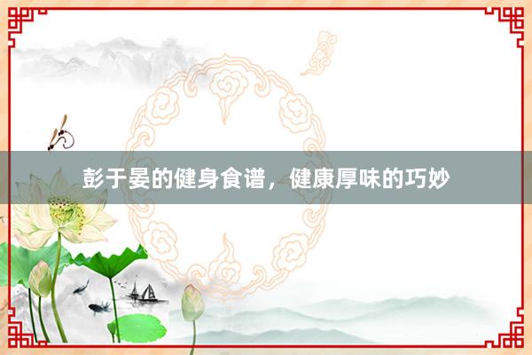 彭于晏的健身食谱，健康厚味的巧妙