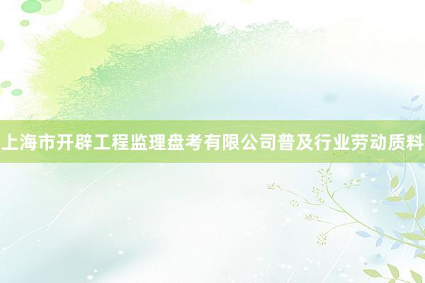 上海市开辟工程监理盘考有限公司普及行业劳动质料