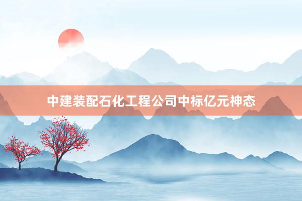 中建装配石化工程公司中标亿元神态