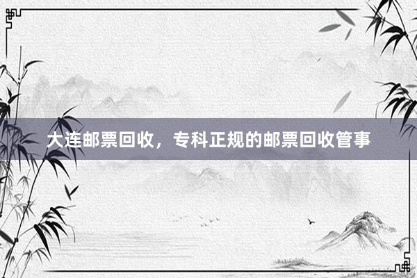 大连邮票回收，专科正规的邮票回收管事