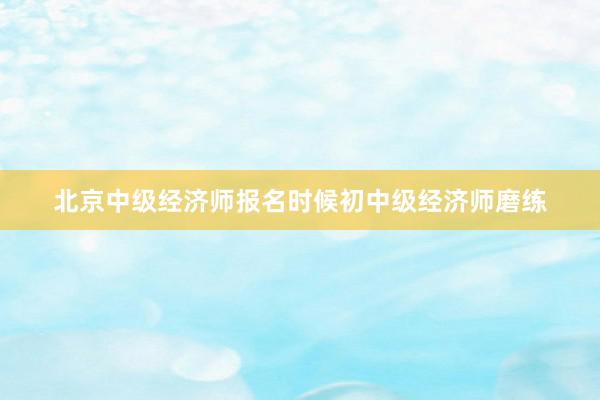 北京中级经济师报名时候初中级经济师磨练