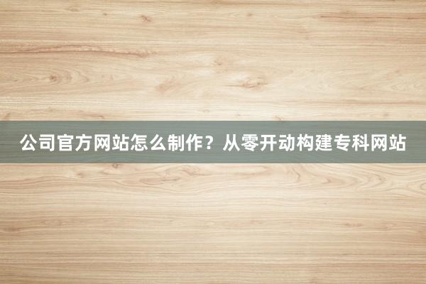 公司官方网站怎么制作？从零开动构建专科网站