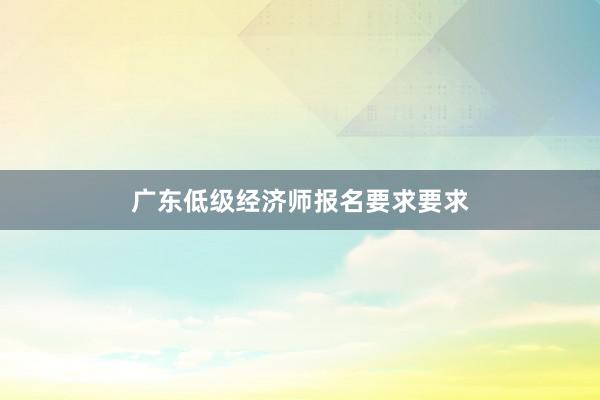 广东低级经济师报名要求要求