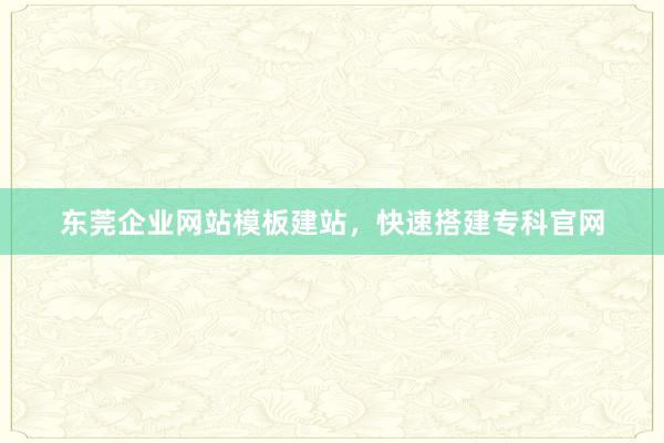 东莞企业网站模板建站，快速搭建专科官网